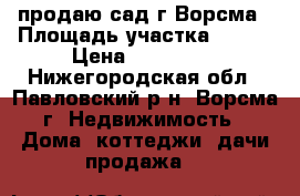 продаю сад г.Ворсма › Площадь участка ­ 500 › Цена ­ 450 000 - Нижегородская обл., Павловский р-н, Ворсма г. Недвижимость » Дома, коттеджи, дачи продажа   